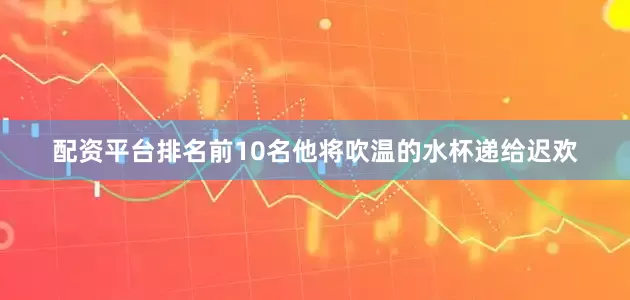 配资平台排名前10名他将吹温的水杯递给迟欢