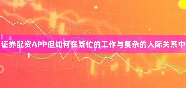 证券配资APP但如何在繁忙的工作与复杂的人际关系中