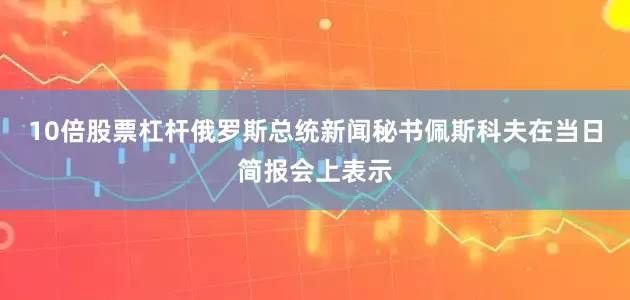 10倍股票杠杆俄罗斯总统新闻秘书佩斯科夫在当日简报会上表示