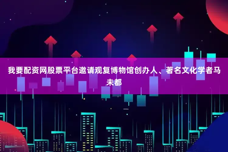 我要配资网股票平台邀请观复博物馆创办人、著名文化学者马未都